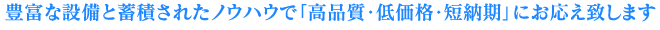 豊富な設備と蓄積されたノウハウで「高品質・低価格・短納期」にお応え致しま